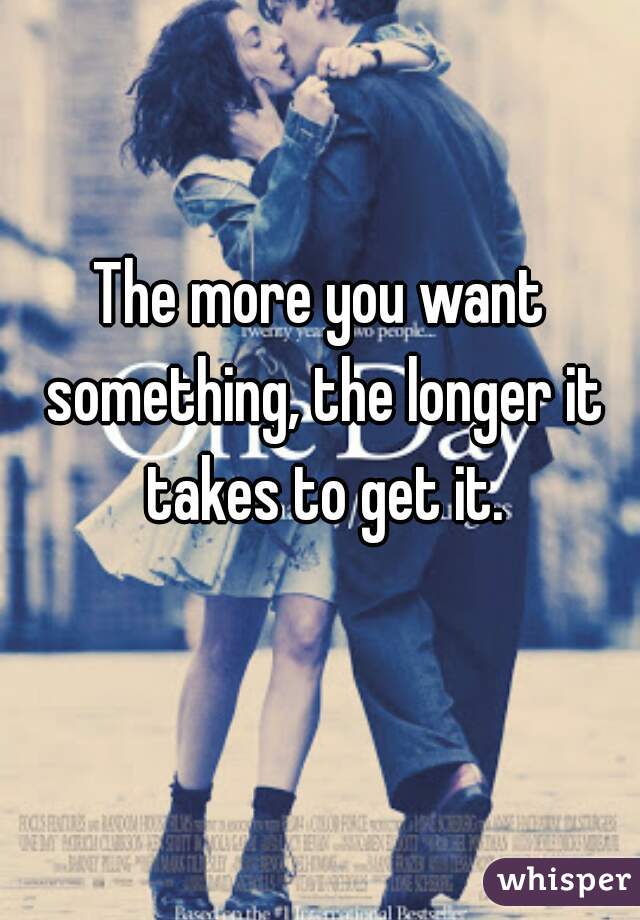 The more you want something, the longer it takes to get it.