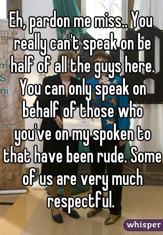 Eh, pardon me miss.. You really can't speak on be half of all the guys here. You can only speak on behalf of those who you've on my spoken to that have been rude. Some of us are very much respectful. 