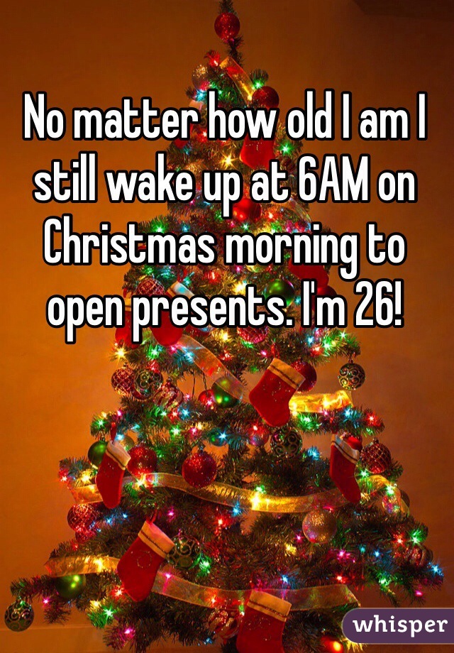 No matter how old I am I still wake up at 6AM on Christmas morning to open presents. I'm 26! 