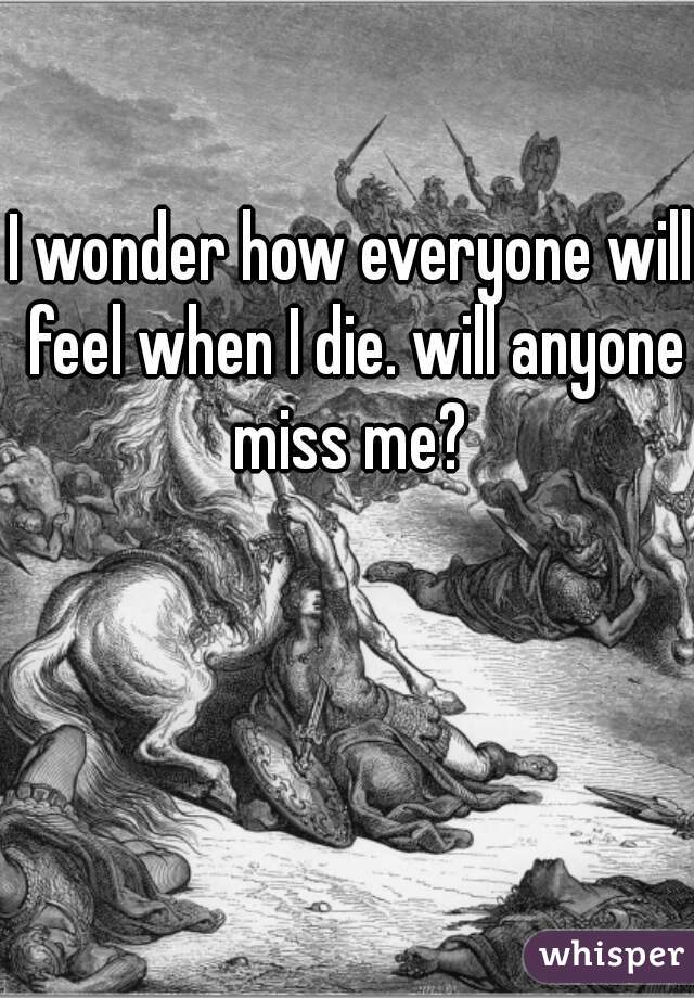 I wonder how everyone will feel when I die. will anyone miss me? 