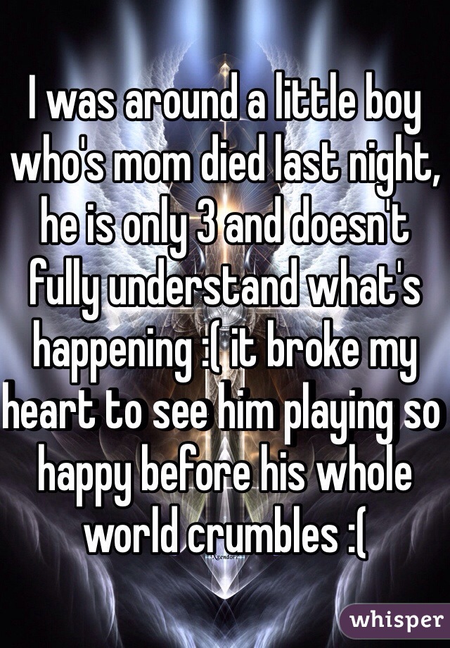 I was around a little boy who's mom died last night, he is only 3 and doesn't fully understand what's happening :( it broke my heart to see him playing so happy before his whole world crumbles :(
