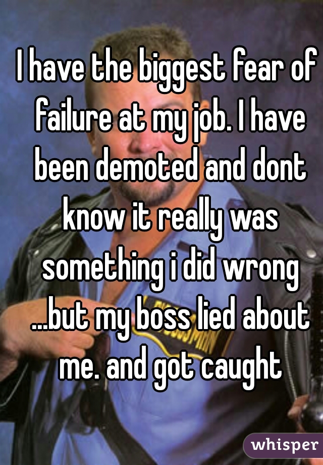 I have the biggest fear of failure at my job. I have been demoted and dont know it really was something i did wrong ...but my boss lied about me. and got caught