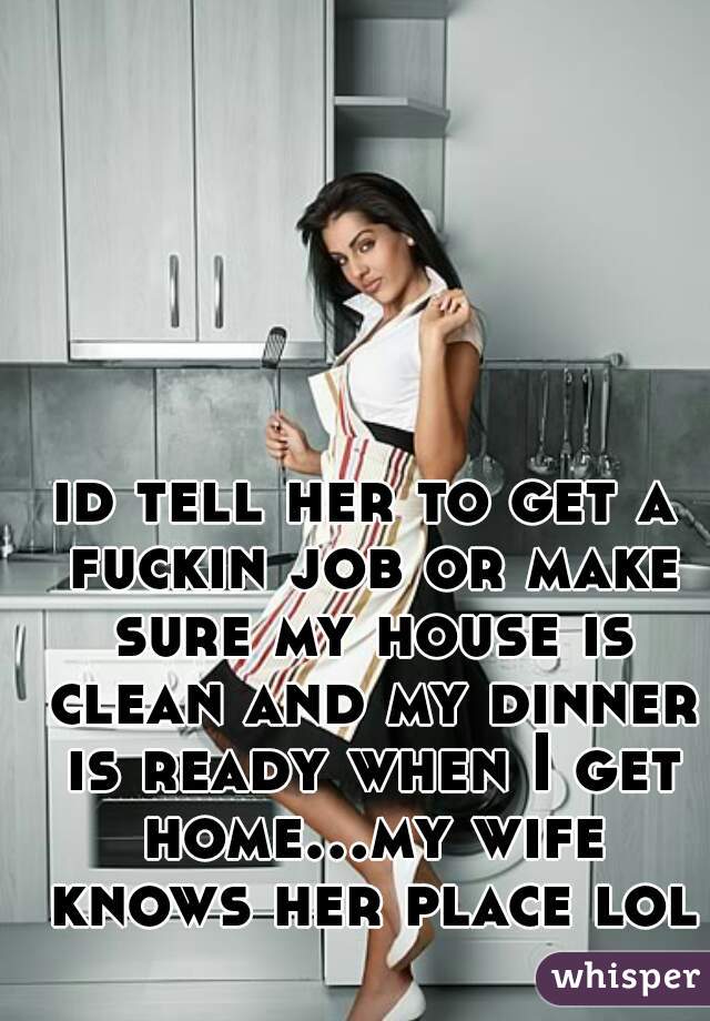 id tell her to get a fuckin job or make sure my house is clean and my dinner is ready when I get home...my wife knows her place lol