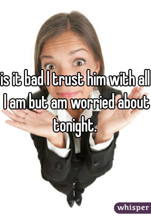is it bad I trust him with all I am but am worried about tonight. 