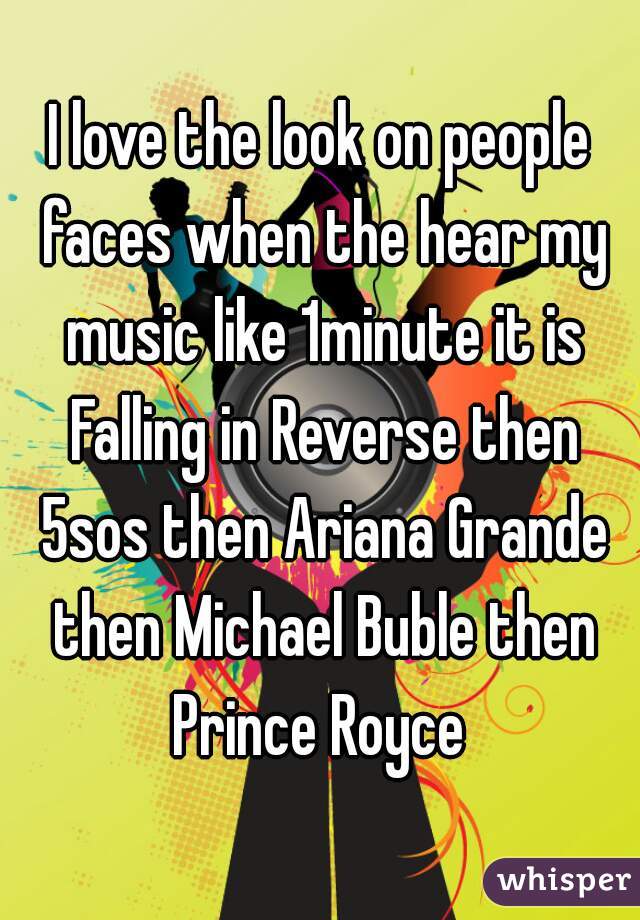 I love the look on people faces when the hear my music like 1minute it is Falling in Reverse then 5sos then Ariana Grande then Michael Buble then Prince Royce 