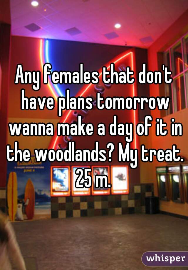 Any females that don't have plans tomorrow wanna make a day of it in the woodlands? My treat. 25 m. 