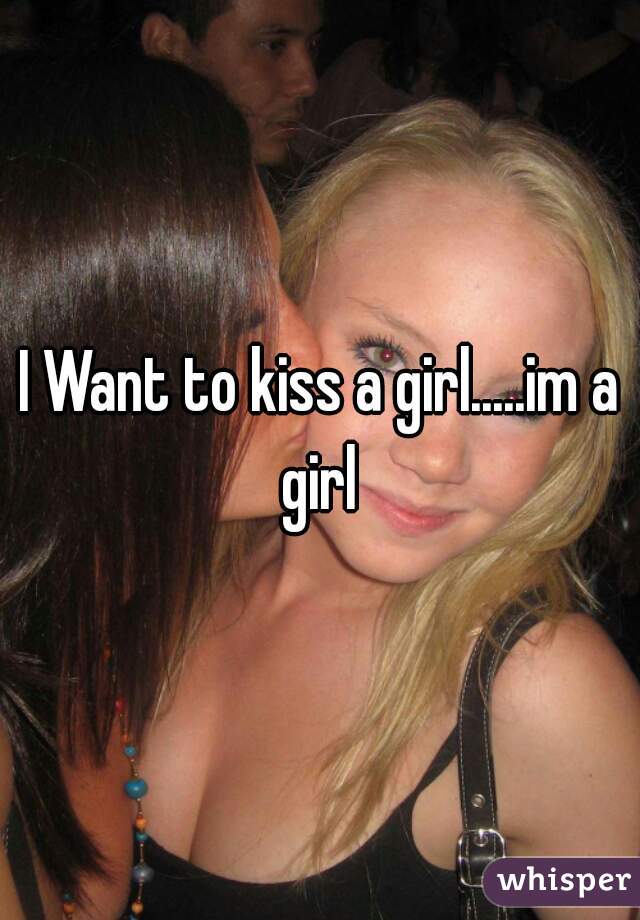 I Want to kiss a girl.....im a girl 
