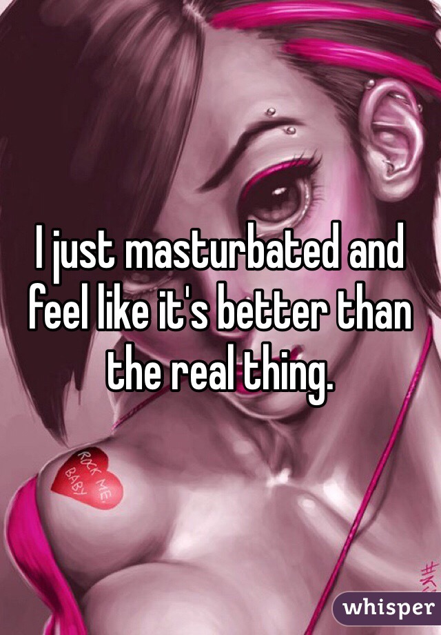 I just masturbated and feel like it's better than the real thing. 