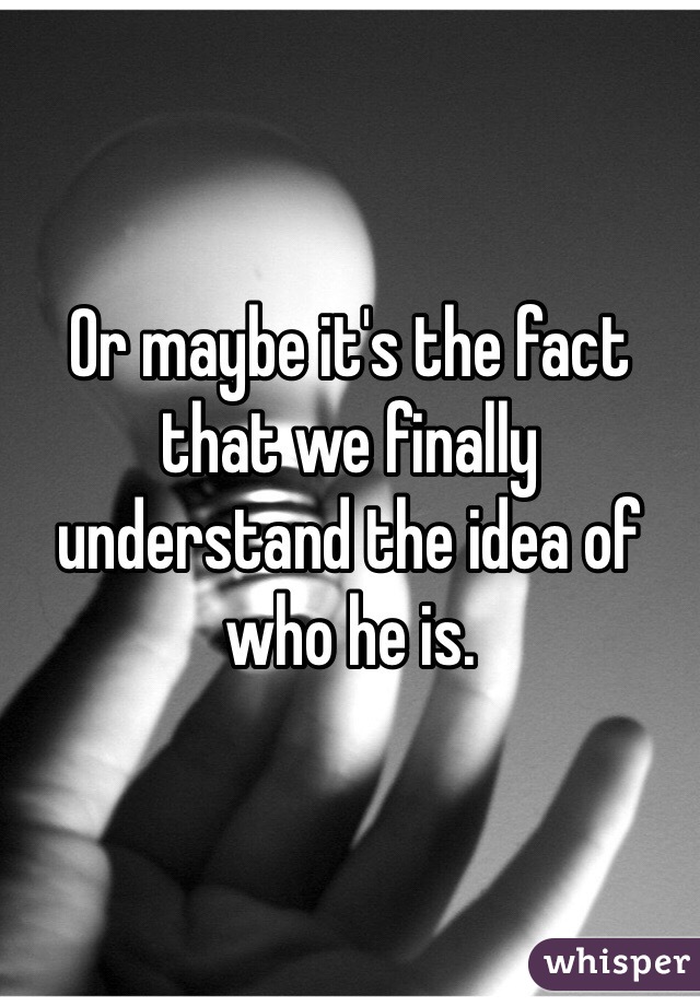 Or maybe it's the fact that we finally understand the idea of who he is. 