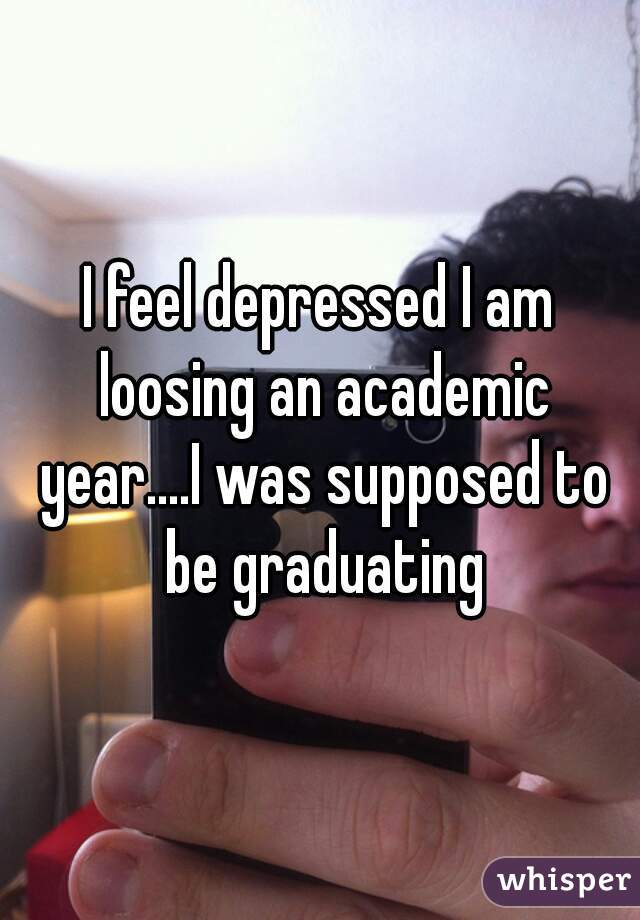I feel depressed I am loosing an academic year....I was supposed to be graduating