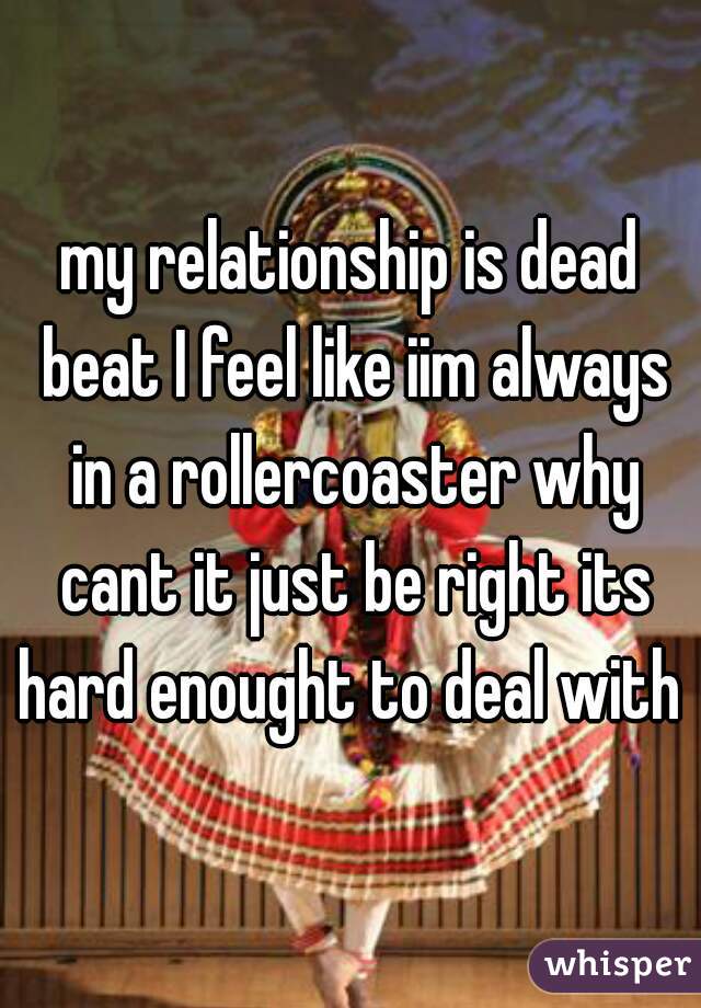 my relationship is dead beat I feel like iim always in a rollercoaster why cant it just be right its hard enought to deal with 