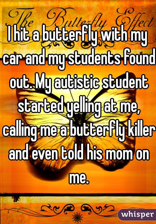 I hit a butterfly with my car and my students found out. My autistic student started yelling at me, calling me a butterfly killer and even told his mom on me.
