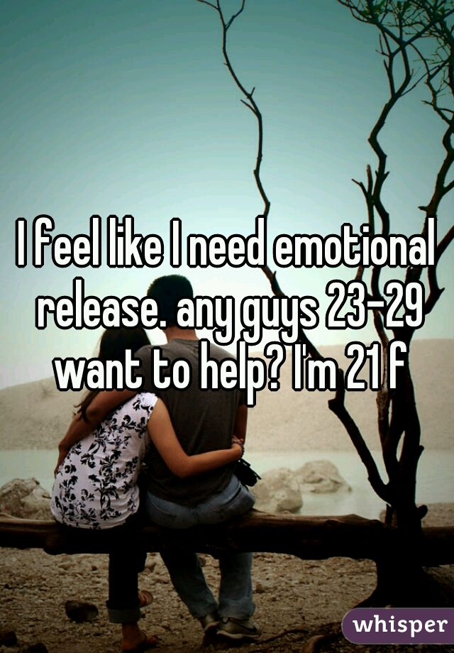 I feel like I need emotional release. any guys 23-29 want to help? I'm 21 f