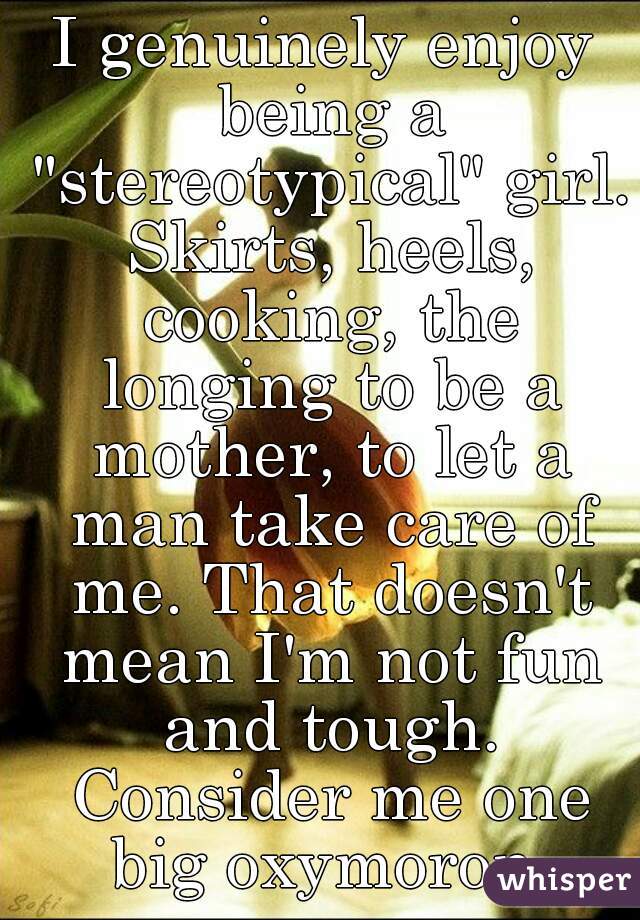 I genuinely enjoy being a "stereotypical" girl. Skirts, heels, cooking, the longing to be a mother, to let a man take care of me. That doesn't mean I'm not fun and tough. Consider me one big oxymoron.