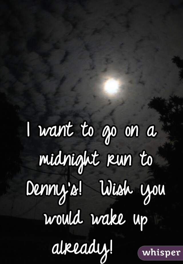 I want to go on a midnight run to Denny's!  Wish you would wake up already!   