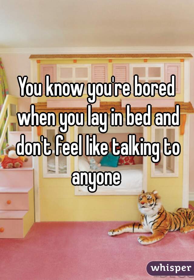 You know you're bored when you lay in bed and don't feel like talking to anyone 