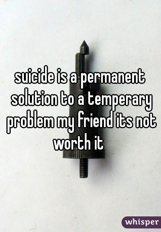 suicide is a permanent solution to a temperary problem my friend its not worth it  