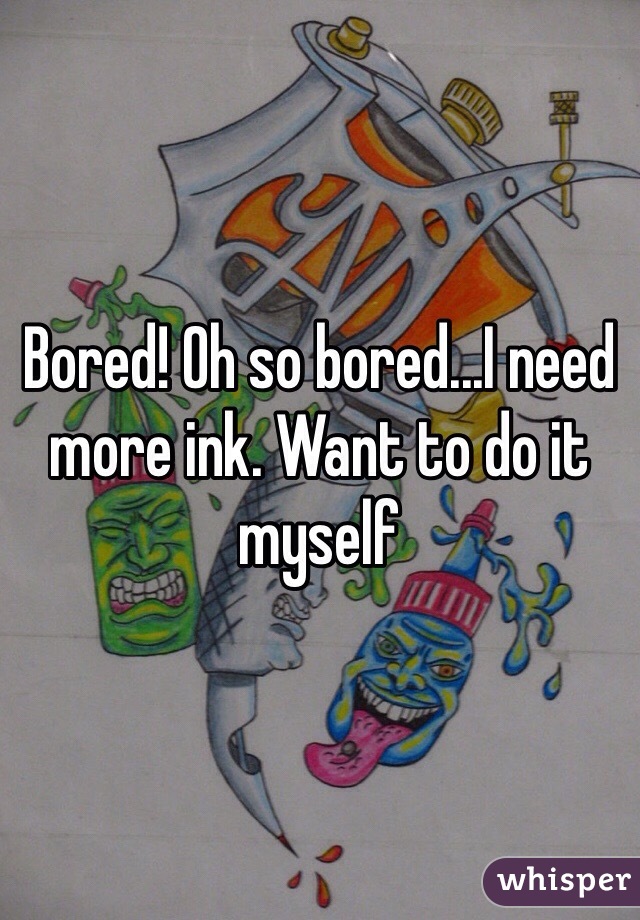 Bored! Oh so bored...I need more ink. Want to do it myself 