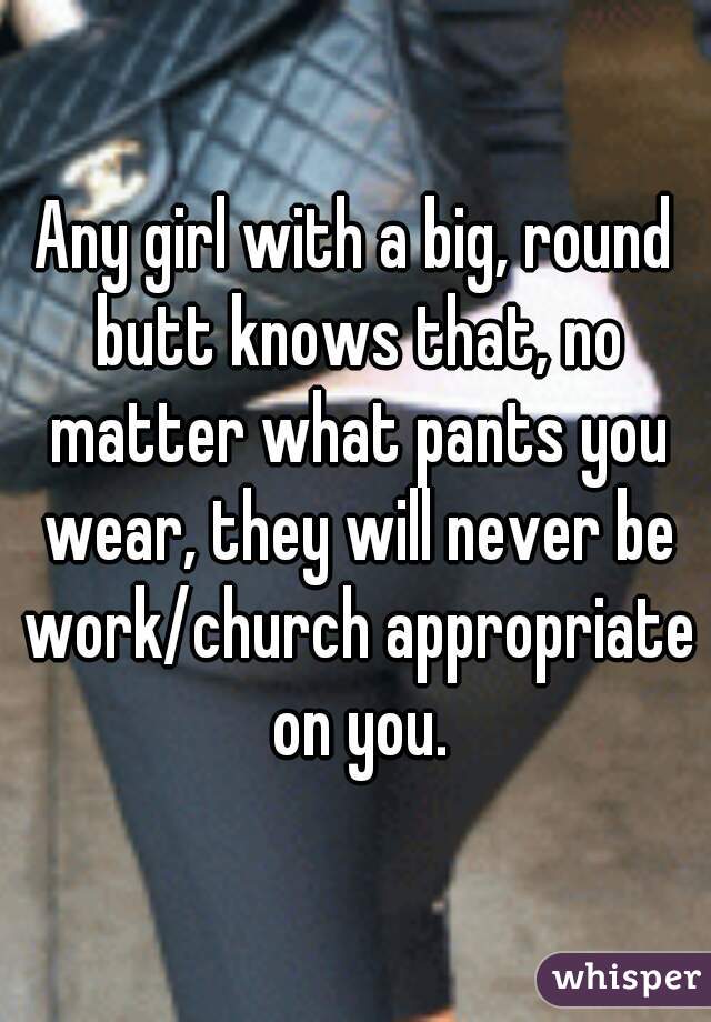 Any girl with a big, round butt knows that, no matter what pants you wear, they will never be work/church appropriate on you.