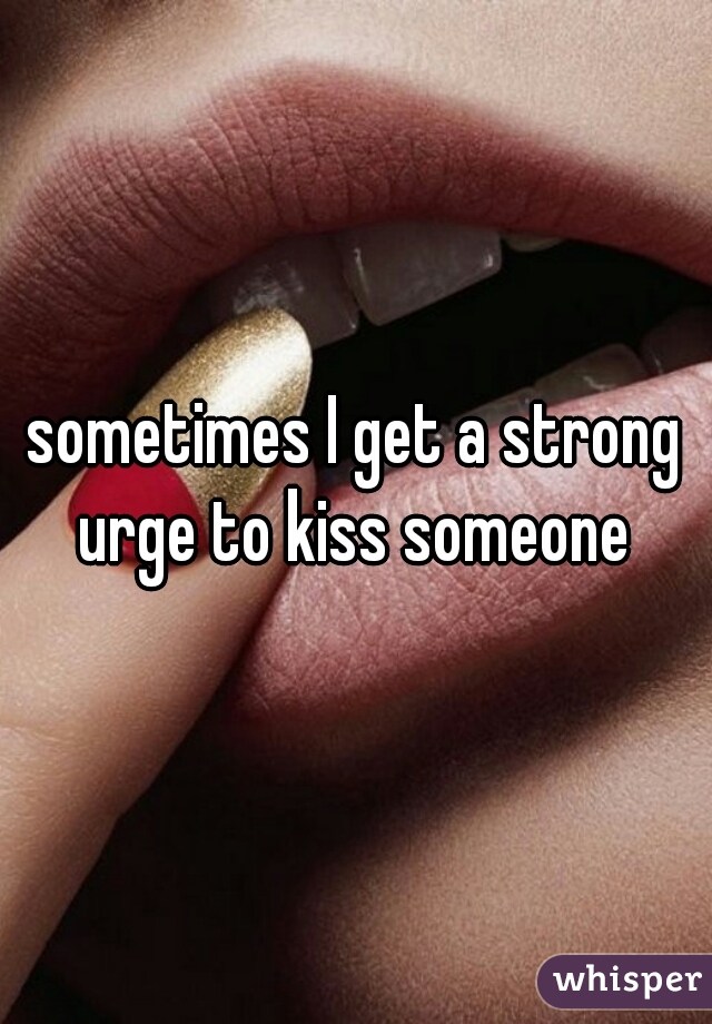 sometimes I get a strong urge to kiss someone 
