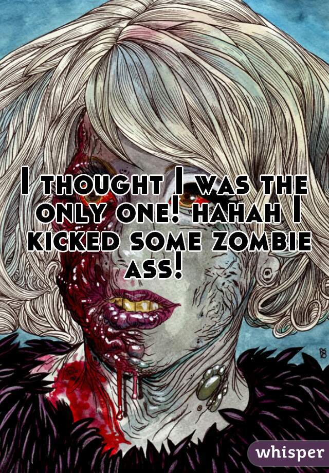 I thought I was the only one! hahah I kicked some zombie ass!   