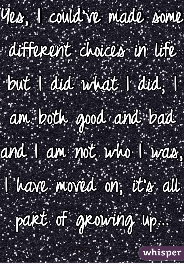 Yes, I could've made some different choices in life but I did what I did, I am both good and bad and I am not who I was, I have moved on, it's all part of growing up...