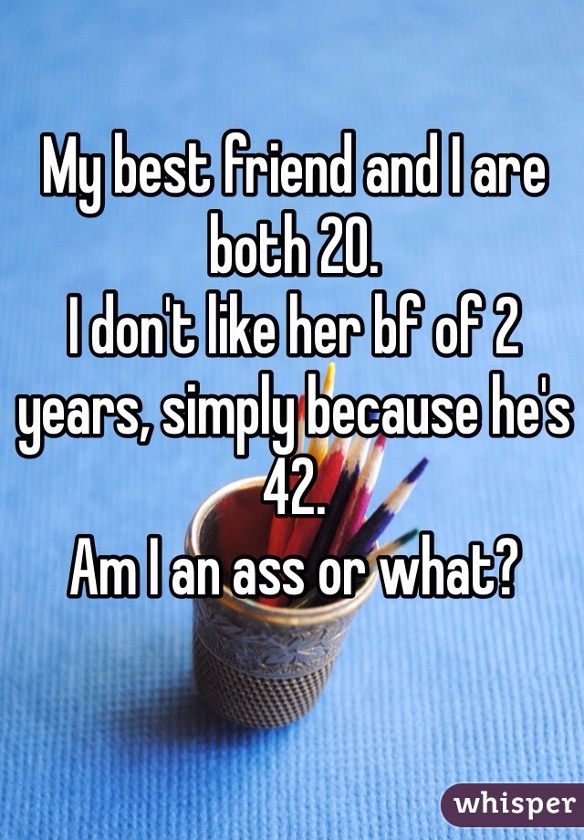 My best friend and I are both 20. 
I don't like her bf of 2 years, simply because he's 42.
Am I an ass or what?