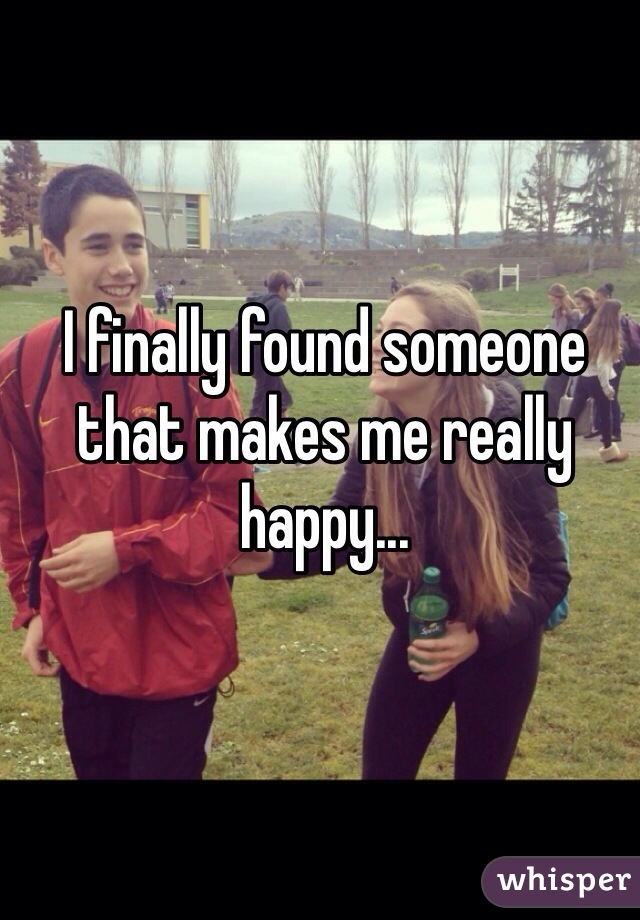 I finally found someone that makes me really happy...
