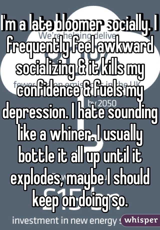 I'm a late bloomer socially. I frequently feel awkward socializing & it kills my confidence & fuels my depression. I hate sounding like a whiner. I usually bottle it all up until it explodes, maybe I should keep on doing so.