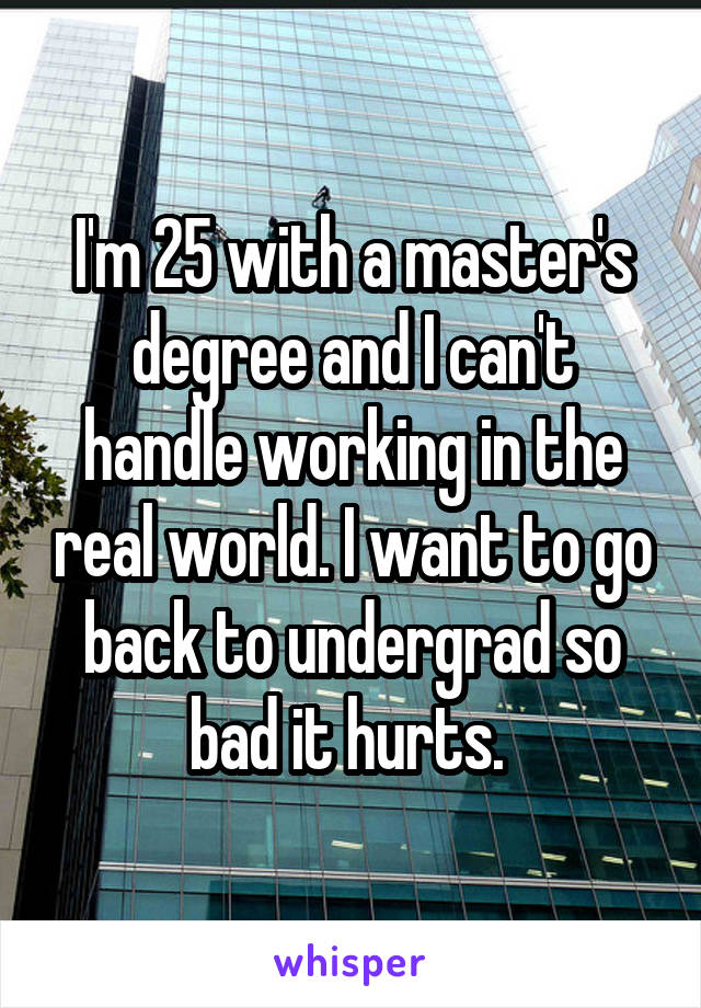 I'm 25 with a master's degree and I can't handle working in the real world. I want to go back to undergrad so bad it hurts. 