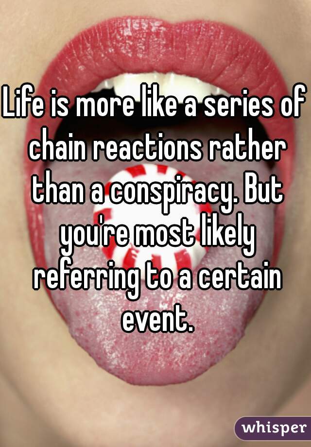 Life is more like a series of chain reactions rather than a conspiracy. But you're most likely referring to a certain event.