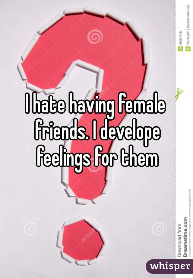 I hate having female friends. I develope feelings for them