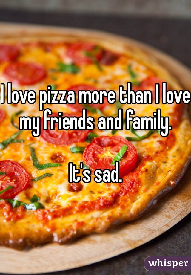 I love pizza more than I love my friends and family.

It's sad.