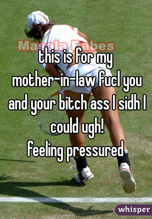 this is for my mother-in-law fucl you and your bitch ass I sidh I could ugh!
feeling pressured