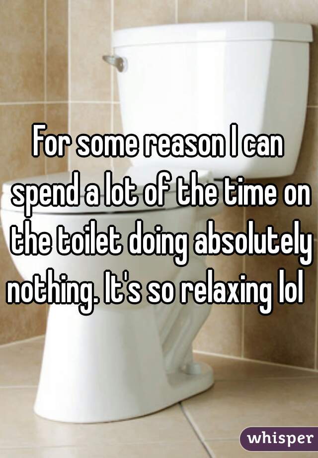For some reason I can spend a lot of the time on the toilet doing absolutely nothing. It's so relaxing lol  