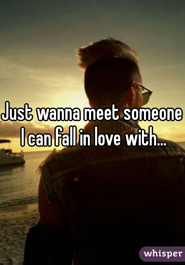 Just wanna meet someone I can fall in love with...