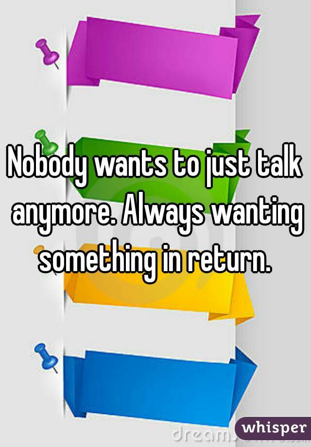 Nobody wants to just talk anymore. Always wanting something in return. 