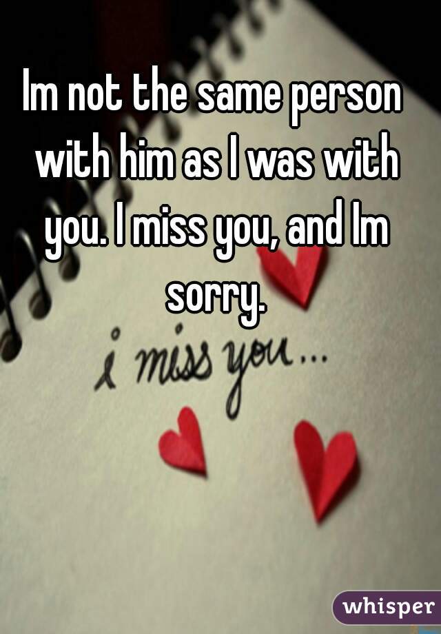 Im not the same person with him as I was with you. I miss you, and Im sorry.