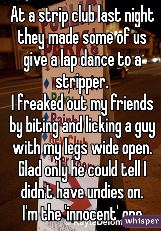 At a strip club last night they made some of us give a lap dance to a stripper.
I freaked out my friends by biting and licking a guy with my legs wide open. Glad only he could tell I didn't have undies on.
I'm the 'innocent' one