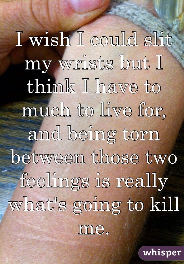 I wish I could slit my wrists but I think I have to much to live for, and being torn between those two feelings is really what's going to kill me.
