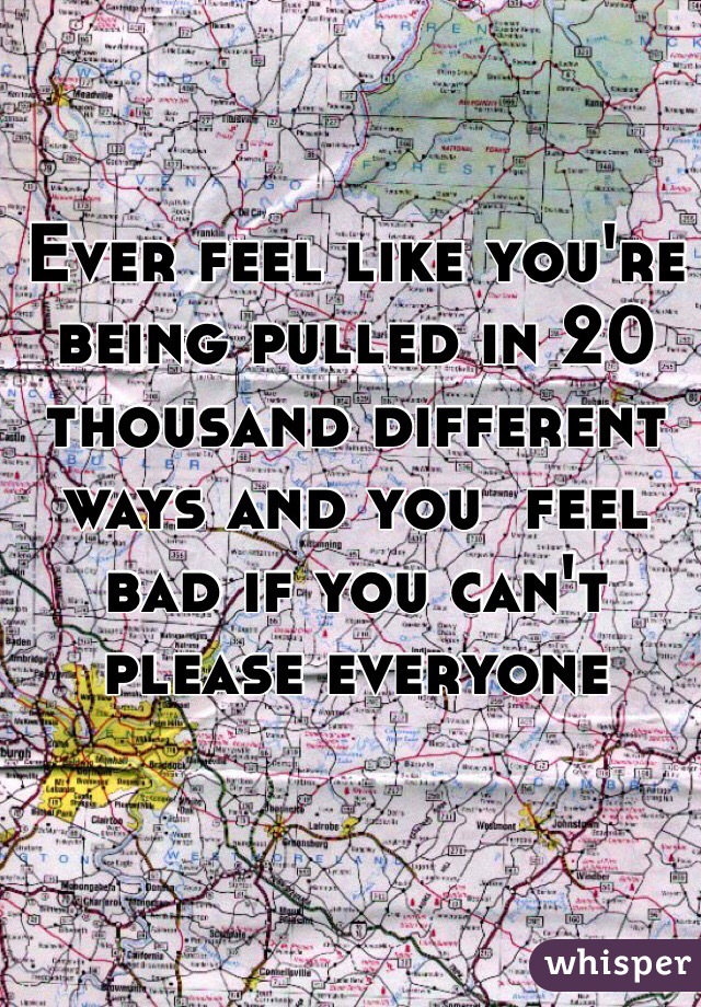 Ever feel like you're being pulled in 20 thousand different ways and you  feel bad if you can't please everyone 