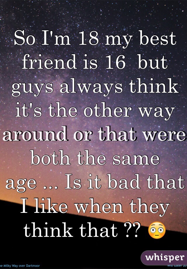 So I'm 18 my best friend is 16  but guys always think it's the other way around or that were both the same age ... Is it bad that I like when they think that ?? 😳