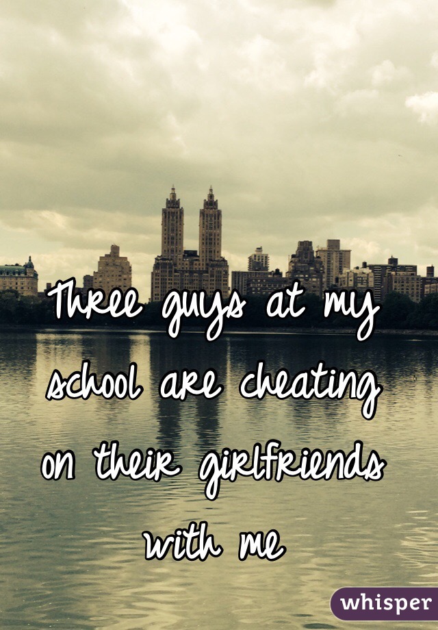 Three guys at my school are cheating 
on their girlfriends with me
