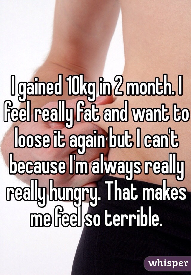 I gained 10kg in 2 month. I feel really fat and want to loose it again but I can't because I'm always really really hungry. That makes me feel so terrible.