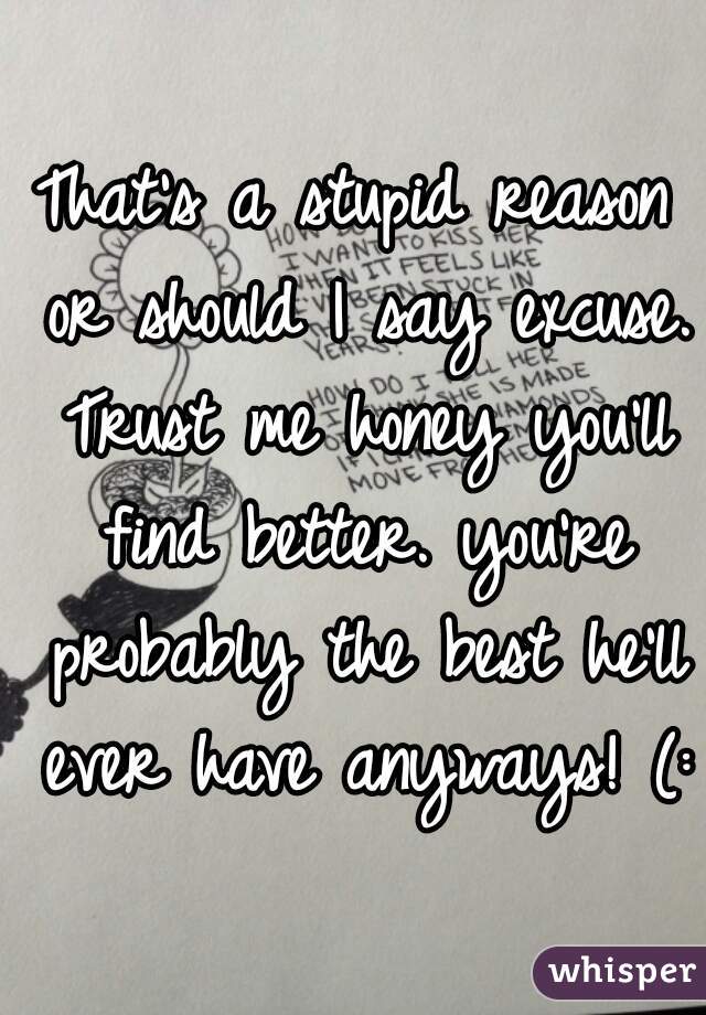 That's a stupid reason or should I say excuse. Trust me honey you'll find better. you're probably the best he'll ever have anyways! (: 