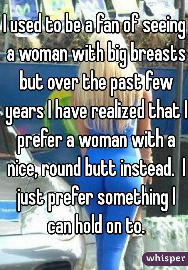 I used to be a fan of seeing a woman with big breasts but over the past few years I have realized that I prefer a woman with a nice, round butt instead.  I just prefer something I can hold on to.