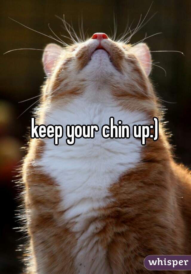 keep your chin up:)