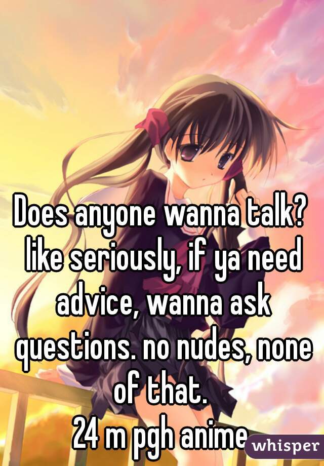 Does anyone wanna talk? like seriously, if ya need advice, wanna ask questions. no nudes, none of that. 
24 m pgh anime