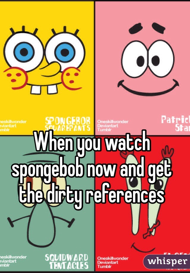 When you watch spongebob now and get the dirty references