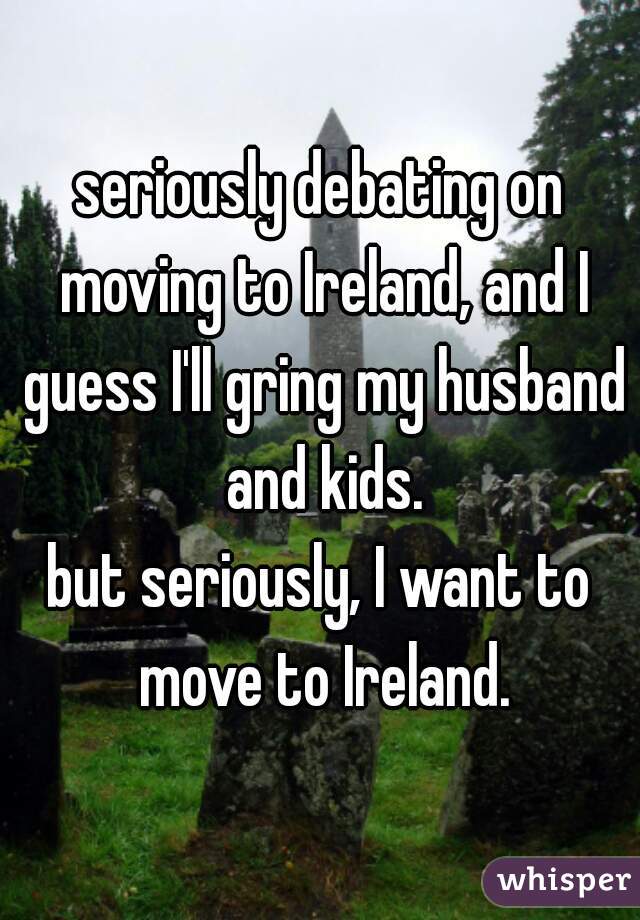 seriously debating on moving to Ireland, and I guess I'll gring my husband and kids.
but seriously, I want to move to Ireland.